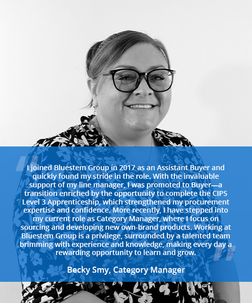 Photo of a smiling woman with quote reading 'I joined Bluestem Group in 2017 as an Assistant Buyer and quickly found my stride in the role. With the invaluable support of my line manager, I was promoted to Buyer—a transition enriched by the opportunity to complete the CIPS Level 3 Apprenticeship, which strengthened my procurement expertise and confidence. More recently, I have stepped into my current role as Category Manager, where I focus on sourcing and developing new own-brand products. Working at Bluestem Group is a privilege, surrounded by a talented team brimming with experience and knowledge, making every day a rewarding opportunity to learn and grow.' - Becky Smy, Category Manager