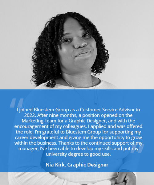 Photo of a woman with quote reading 'I joined Bluestem Group as a Customer Service Advisor in 2022. After nine months, a position opened on the Marketing Team for a Graphic Designer, and with the encouragement of my colleagues, I applied and was offered the role. I’m grateful to Bluestem Group for supporting my career development and giving me the opportunity to grow within the business. Thanks to the continued support of my manager, I’ve been able to develop my skills and put my university degree to good use.' - Nia Kirk, Graphic Designer