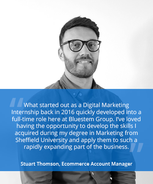 Photo of a smiling man with quote reading 'What started out as a Digital Marketing Internship back in 2016 quickly developed into a full-time role here at Bluestem Group. I’ve loved having the opportunity to develop the skills I acquired during my degree in Marketing from Sheffield University and apply them to such a rapidly expanding part of the business.' - Stuart Thomson, Ecommerce Account Manager